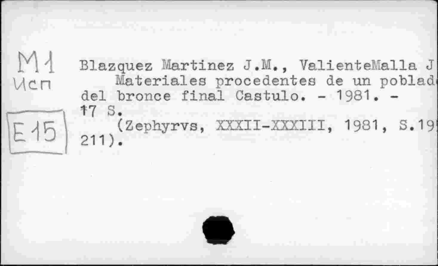 ﻿М4 Исп
ЕЙ5
Blazquez Martinez J.M., ValienteMalla J
Materiales precedentes de un poblad' del bronce final Castulo. - 1981. -І7 S.
(Zephyrvs, ШІІ-ШІІІ, 1981, S. 19 211).